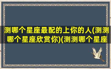 测哪个星座最配的上你的人(测测哪个星座欣赏你)(测测哪个星座喜欢你)