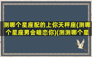 测哪个星座配的上你天秤座(测哪个星座男会暗恋你)(测测哪个星座适合你)