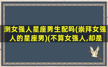 测女强人星座男生配吗(崇拜女强人的星座男)(不算女强人,却是女强者的四个星座)