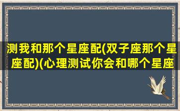 测我和那个星座配(双子座那个星座配)(心理测试你会和哪个星座结婚)