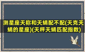 测星座天称和天蝎配不配(天克天蝎的星座)(天秤天蝎匹配指数)