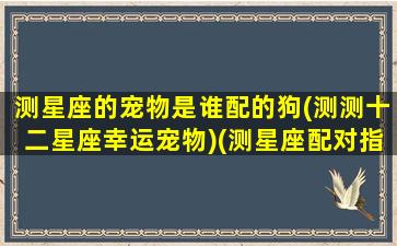 测星座的宠物是谁配的狗(测测十二星座幸运宠物)(测星座配对指数)