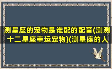 测星座的宠物是谁配的配音(测测十二星座幸运宠物)(测星座的人叫什么)