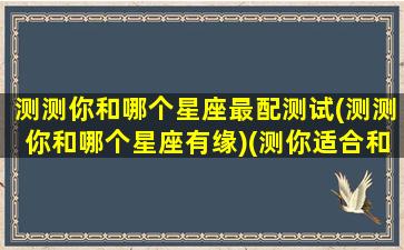 测测你和哪个星座最配测试(测测你和哪个星座有缘)(测你适合和什么星座在一起)