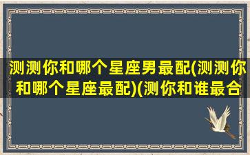 测测你和哪个星座男最配(测测你和哪个星座最配)(测你和谁最合适)