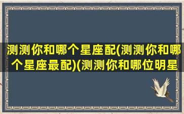 测测你和哪个星座配(测测你和哪个星座最配)(测测你和哪位明星最配)