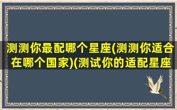 测测你最配哪个星座(测测你适合在哪个国家)(测试你的适配星座)