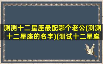 测测十二星座最配哪个老公(测测十二星座的名字)(测试十二星座)