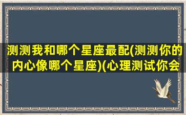 测测我和哪个星座最配(测测你的内心像哪个星座)(心理测试你会和哪个星座结婚)