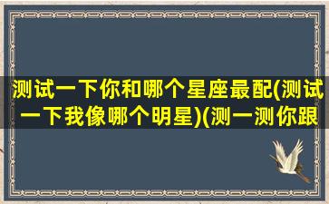 测试一下你和哪个星座最配(测试一下我像哪个明星)(测一测你跟哪个明星最像)