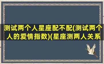 测试两个人星座配不配(测试两个人的爱情指数)(星座测两人关系)