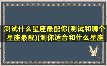 测试什么星座最配你(测试和哪个星座最配)(测你适合和什么星座在一起)