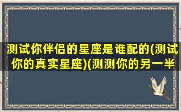 测试你伴侣的星座是谁配的(测试你的真实星座)(测测你的另一半是什么星座)