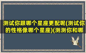 测试你跟哪个星座更配呢(测试你的性格像哪个星座)(测测你和哪个星座有缘)