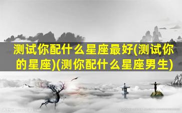 测试你配什么星座最好(测试你的星座)(测你配什么星座男生)