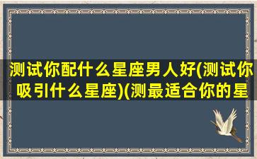 测试你配什么星座男人好(测试你吸引什么星座)(测最适合你的星座男友)