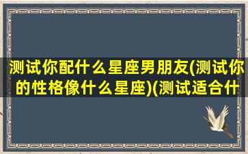 测试你配什么星座男朋友(测试你的性格像什么星座)(测试适合什么星座的男朋友)