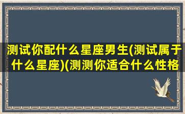 测试你配什么星座男生(测试属于什么星座)(测测你适合什么性格的男生)