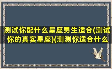 测试你配什么星座男生适合(测试你的真实星座)(测测你适合什么性格的男生)