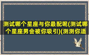 测试哪个星座与你最配呢(测试哪个星座男会被你吸引)(测测你适合哪个星座在一起)