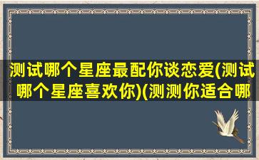 测试哪个星座最配你谈恋爱(测试哪个星座喜欢你)(测测你适合哪个星座在一起)