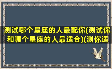 测试哪个星座的人最配你(测试你和哪个星座的人最适合)(测你适合和什么星座在一起)