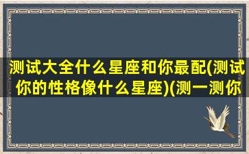 测试大全什么星座和你最配(测试你的性格像什么星座)(测一测你的星座是什么)