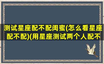 测试星座配不配闺蜜(怎么看星座配不配)(用星座测试两个人配不配)