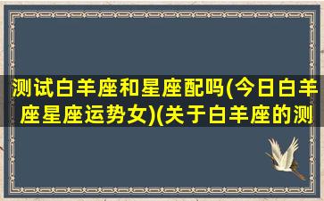 测试白羊座和星座配吗(今日白羊座星座运势女)(关于白羊座的测试)