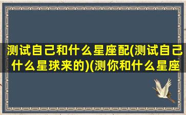 测试自己和什么星座配(测试自己什么星球来的)(测你和什么星座有缘分)