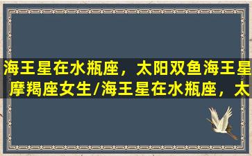 海王星在水瓶座，太阳双鱼海王星摩羯座女生/海王星在水瓶座，太阳双鱼海王星摩羯座女生-我的网站