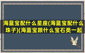 海蓝宝配什么星座(海蓝宝配什么珠子)(海蓝宝跟什么宝石类一起佩戴)