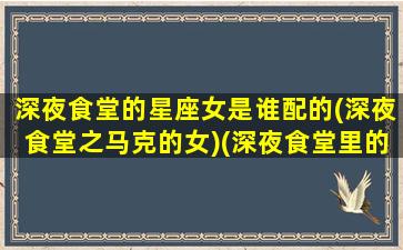 深夜食堂的星座女是谁配的(深夜食堂之马克的女)(深夜食堂里的女演员)