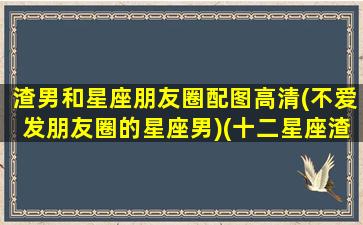 渣男和星座朋友圈配图高清(不爱发朋友圈的星座男)(十二星座渣男语录大盘点)