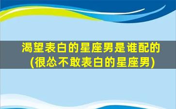 渴望表白的星座男是谁配的(很怂不敢表白的星座男)