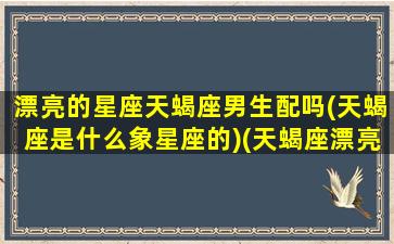 漂亮的星座天蝎座男生配吗(天蝎座是什么象星座的)(天蝎座漂亮女生图片)