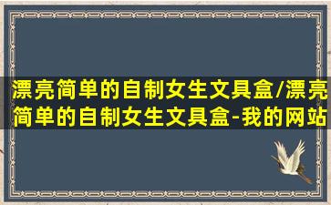 漂亮简单的自制女生文具盒/漂亮简单的自制女生文具盒-我的网站(简单制作女生文具盒)