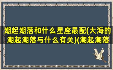 潮起潮落和什么星座最配(大海的潮起潮落与什么有关)(潮起潮落叫什么)