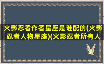 火影忍者作者星座是谁配的(火影忍者人物星座)(火影忍者所有人的星座)