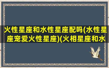 火性星座和水性星座配吗(水性星座宠爱火性星座)(火相星座和水象星座)