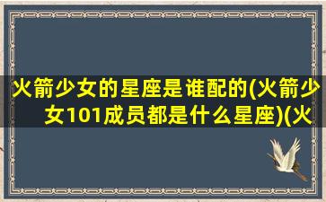 火箭少女的星座是谁配的(火箭少女101成员都是什么星座)(火箭少女101谁最漂亮依次排出夹)