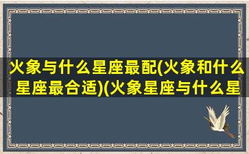 火象与什么星座最配(火象和什么星座最合适)(火象星座与什么星座合得来)