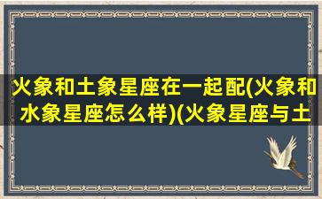 火象和土象星座在一起配(火象和水象星座怎么样)(火象星座与土象合不合)