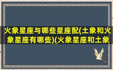 火象星座与哪些星座配(土象和火象星座有哪些)(火象星座和土象星座是相生的关系)