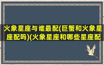 火象星座与谁最配(巨蟹和火象星座配吗)(火象星座和哪些星座配)