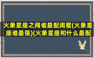 火象星座之间谁最配闺蜜(火象星座谁最强)(火象星座和什么最配)