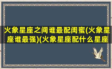 火象星座之间谁最配闺蜜(火象星座谁最强)(火象星座配什么星座)