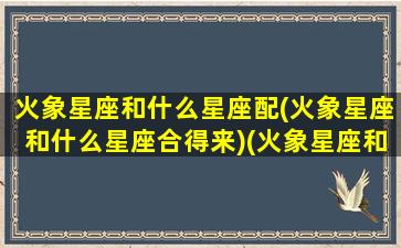 火象星座和什么星座配(火象星座和什么星座合得来)(火象星座和什么象星座合适)