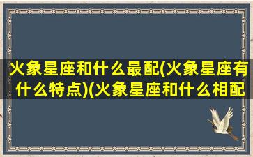 火象星座和什么最配(火象星座有什么特点)(火象星座和什么相配)