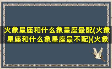 火象星座和什么象星座最配(火象星座和什么象星座最不配)(火象星座和哪个星座配)